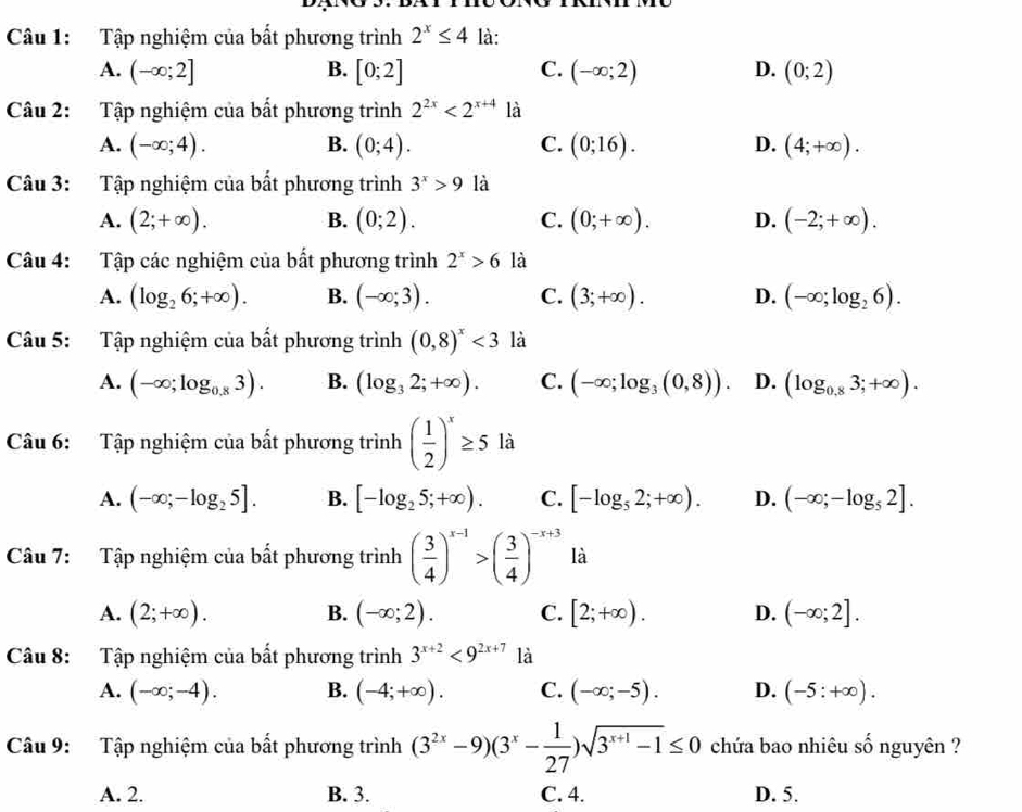 Tập nghiệm của bất phương trình 2^x≤ 4 là:
A. (-∈fty ;2] B. [0;2] C. (-∈fty ;2) D. (0;2)
Câu 2: Tập nghiệm của bất phương trình 2^(2x)<2^(x+4) là
A. (-∈fty ;4). B. (0;4). C. (0;16). D. (4;+∈fty ).
Câu 3: Tập nghiệm của bất phương trình 3^x>9 là
A. (2;+∈fty ). B. (0;2). C. (0;+∈fty ). D. (-2;+∈fty ).
Câu 4: Tập các nghiệm của bất phương trình 2^x>6 là
A. (log _26;+∈fty ). B. (-∈fty ;3). C. (3;+∈fty ). D. (-∈fty ;log _26).
Câu 5: Tập nghiệm của bất phương trình (0,8)^x<3</tex> là
A. (-∈fty ;log _0.83). B. (log _32;+∈fty ). C. (-∈fty ;log _3(0,8)). D. (log _0.83;+∈fty ).
Câu 6: Tập nghiệm của bất phương trình ( 1/2 )^x≥ 5 là
A. (-∈fty ;-log _25]. B. [-log _25;+∈fty ). C. [-log _52;+∈fty ). D. (-∈fty ;-log _52].
Câu 7: Tập nghiệm của bất phương trình ( 3/4 )^x-1>( 3/4 )^-x+3 là
A. (2;+∈fty ). B. (-∈fty ;2). C. [2;+∈fty ). D. (-∈fty ;2].
Câu 8: Tập nghiệm của bất phương trình 3^(x+2)<9^(2x+7) là
A. (-∈fty ;-4). B. (-4;+∈fty ). C. (-∈fty ;-5). D. (-5:+∈fty ).
Câu 9: Tập nghiệm của bất phương trình (3^(2x)-9)(3^x- 1/27 )sqrt(3^(x+1)-1)≤ 0 chứa bao nhiêu số nguyên ?
A. 2. B. 3. C. 4. D. 5.