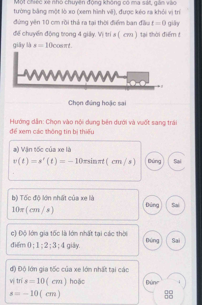 Một chiếc xe nhỏ chuyên động không có ma sát, gãn vào 
tường bằng một lò xo (xem hình vẽ), được kéo ra khỏi vị trí 
đứng yên 10 cm rồi thả ra tại thời điểm ban đầu t=0 giây 
để chuyển động trong 4 giây. Vị trí s ( cm ) tại thời điểm t 
giây là s=10cos πt. 
Chọn đúng hoặc sai 
Hướng dẫn: Chọn vào nội dung bên dưới và vuốt sang trái 
để xem các thông tin bị thiếu 
a) Vận tốc của xe là
v(t)=s'(t)=-10 πsinπt ( cm / s) Đúng Sai 
b) Tốc độ lớn nhất của xe là
10π ( cm / s ) 
Đúng Sai 
c) Độ lớn gia tốc là lớn nhất tại các thời 
Đúng Sai 
điểm 0; 1; 2; 3; 4 giây. 
d) Độ lớn gia tốc của xe lớn nhất tại các 
vị trí s=10 ( cm ) hoặc Đúnc
s=-10 (cm )