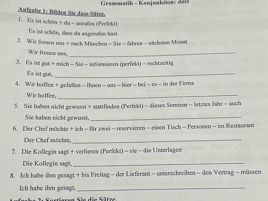 Grammatik - Konjunktion: dass 
Aufgabe 1: Bilden Sie dass-Sätze. 
1. Es ist schön + du - anrufen (Perfekt) 
Es ist schön, dass du angerufen hast. 
2. Wir freuen uns + nach München - Sie - fahren - nächsten Monat 
Wir freuen uns,_ 
3. Es ist gut + mich - Sie - informieren (perfekt) - rechtzeitig 
Es ist gut,_ 
4. Wir hoffen + gefallen - Ihnen - uns - hier - bei - es - in der Firma 
Wir hoffen,_ 
5. Sie haben nicht gewusst + stattfinden (Perfekt) - dieses Seminar - letztes Jahr - auch 
Sie haben nicht gewusst,_ 
6. Der Chef möchte + ich - für zwei - reservieren - einen Tisch - Personen - im Restaurant 
Der Chef möchte,_ 
7. Die Kollegin sagt + verlieren (Perfekt) - sie - die Unterlagen 
Die Kollegin sagt,_ 
8. Ich habe ihm gesagt + bis Freitag - der Lieferant - unterschreiben - den Vertrag - müssen 
Ich habe ihm gesagt,_ 
Sertieren Sie die Sätze