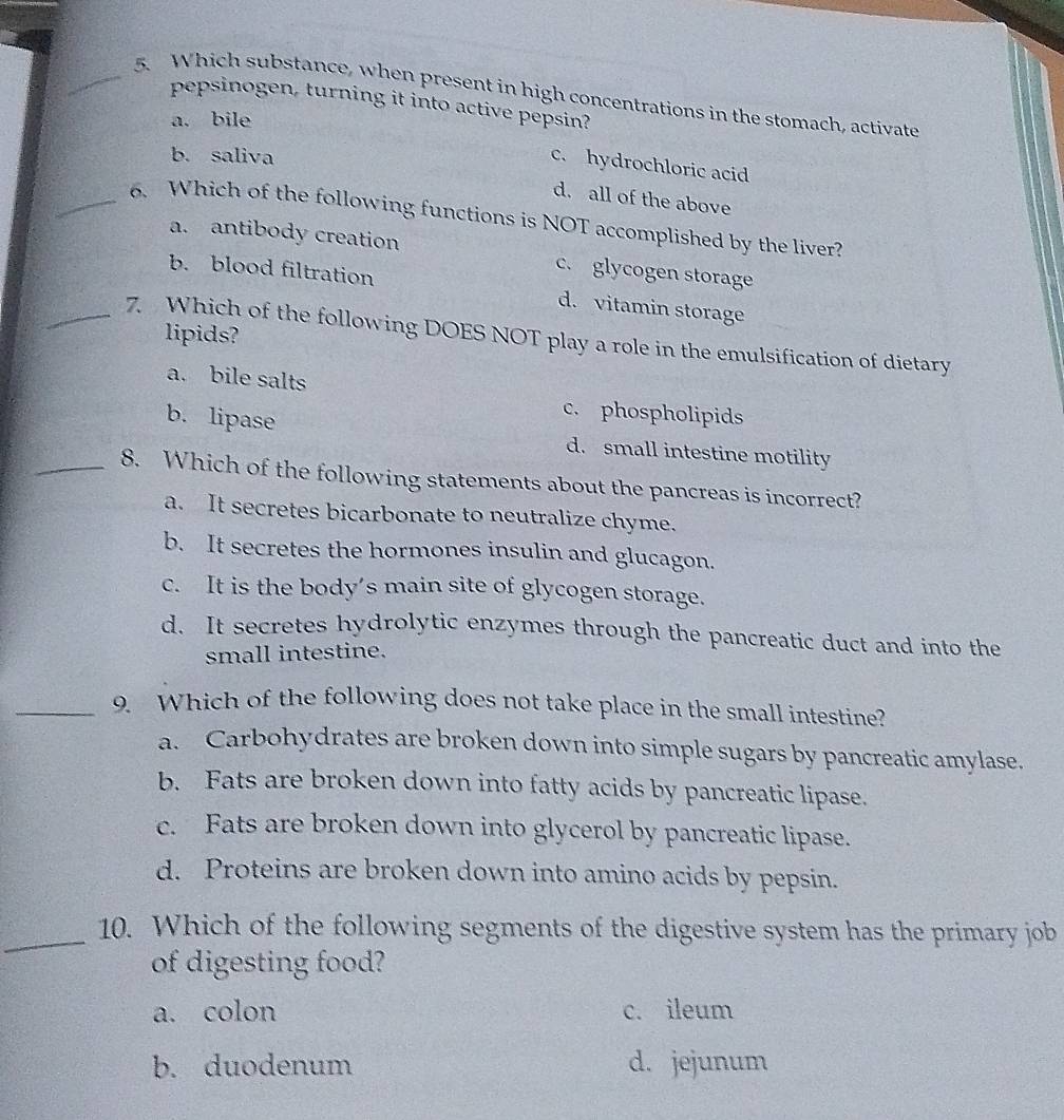 Which substance, when present in high concentrations in the stomach, activate
pepsinogen, turning it into active pepsin?
a. bile
b. saliva
c. hydrochloric acid
d. all of the above
_6. Which of the following functions is NOT accomplished by the liver?
a. antibody creation c. glycogen storage
b. blood filtration d. vitamin storage
lipids?
_7. Which of the following DOES NOT play a role in the emulsification of dietary
a. bile salts
c. phospholipids
b. lipase d. small intestine motility
_8. Which of the following statements about the pancreas is incorrect?
a. It secretes bicarbonate to neutralize chyme.
b. It secretes the hormones insulin and glucagon.
c. It is the body’s main site of glycogen storage.
d. It secretes hydrolytic enzymes through the pancreatic duct and into the
small intestine.
_9. Which of the following does not take place in the small intestine?
a. Carbohydrates are broken down into simple sugars by pancreatic amylase.
b. Fats are broken down into fatty acids by pancreatic lipase.
c. Fats are broken down into glycerol by pancreatic lipase.
d. Proteins are broken down into amino acids by pepsin.
_10. Which of the following segments of the digestive system has the primary job
of digesting food?
a. colon c. ileum
b. duodenum d. jejunum