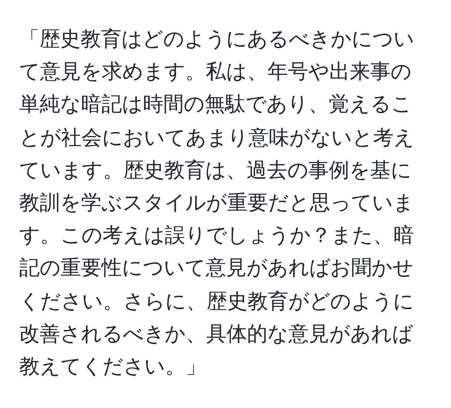 「歴史教育はどのようにあるべきかについて意見を求めます。私は、年号や出来事の単純な暗記は時間の無駄であり、覚えることが社会においてあまり意味がないと考えています。歴史教育は、過去の事例を基に教訓を学ぶスタイルが重要だと思っています。この考えは誤りでしょうか？また、暗記の重要性について意見があればお聞かせください。さらに、歴史教育がどのように改善されるべきか、具体的な意見があれば教えてください。」