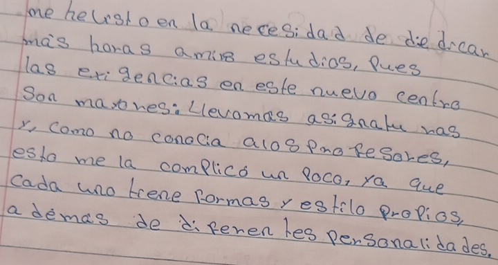 me helshoen la neces:dad de dedrear 
mas horas amiln estudios, Pues 
las exigencias eneste nuevo centro 
Son masres:Llevomas as:gnalu ras 
x, Como no conocia alo8 Proresores, 
esto me la complics un loco, ya que 
Cada uno trene formas restilo propios, 
a demas de di feren les personalidades.