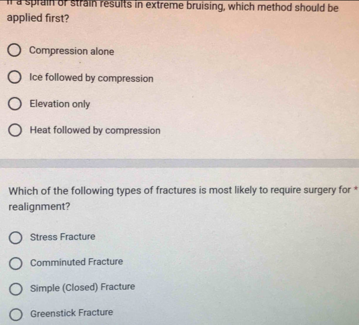 il a sprain of strain results in extreme bruising, which method should be
applied first?
Compression alone
Ice followed by compression
Elevation only
Heat followed by compression
Which of the following types of fractures is most likely to require surgery for *
realignment?
Stress Fracture
Comminuted Fracture
Simple (Closed) Fracture
Greenstick Fracture