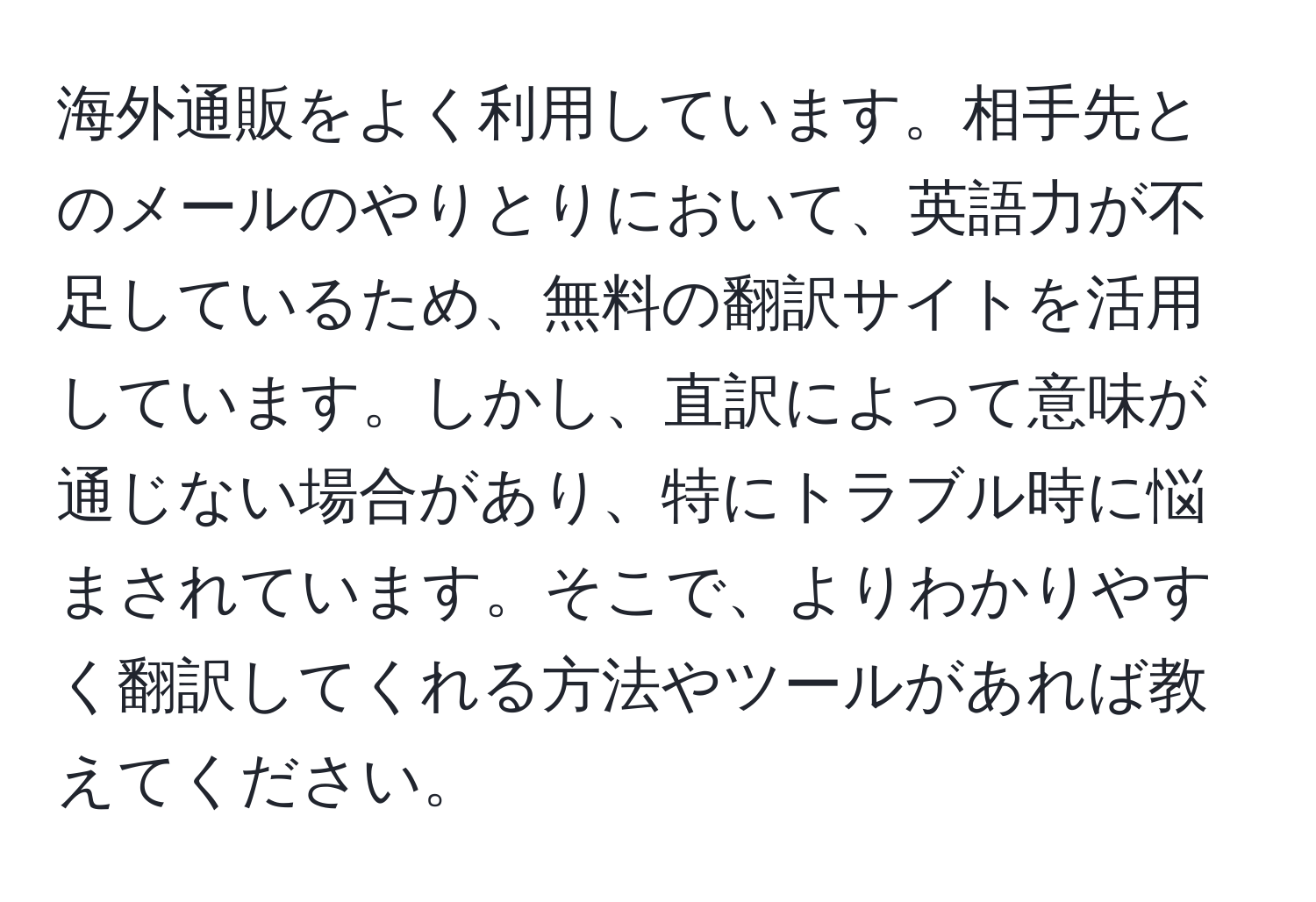 海外通販をよく利用しています。相手先とのメールのやりとりにおいて、英語力が不足しているため、無料の翻訳サイトを活用しています。しかし、直訳によって意味が通じない場合があり、特にトラブル時に悩まされています。そこで、よりわかりやすく翻訳してくれる方法やツールがあれば教えてください。