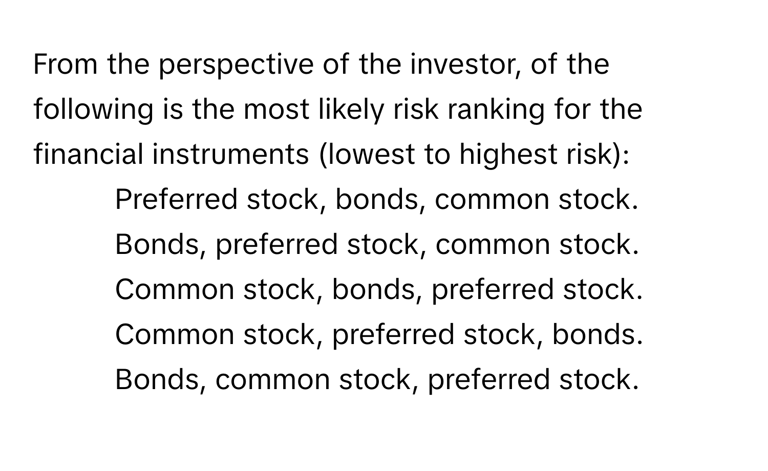 From the perspective of the investor, of the following is the most likely risk ranking for the financial instruments (lowest to highest risk):
- Preferred stock, bonds, common stock.
- Bonds, preferred stock, common stock.
- Common stock, bonds, preferred stock.
- Common stock, preferred stock, bonds.
- Bonds, common stock, preferred stock.