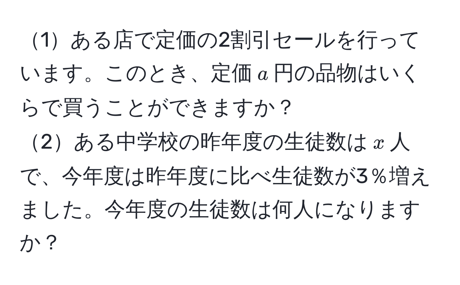 1ある店で定価の2割引セールを行っています。このとき、定価$a$円の品物はいくらで買うことができますか？  
2ある中学校の昨年度の生徒数は$x$人で、今年度は昨年度に比べ生徒数が3％増えました。今年度の生徒数は何人になりますか？