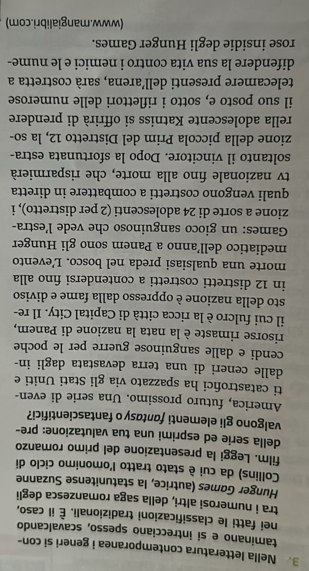 Nella letteratura contemporanea i generi si con-
taminano e si intrecciano spesso, scavalcando
nei fatti le classificazioni tradizionali. È il caso,
tra i numerosi altri, della saga romanzesca degli
Hunger Games (autrice, la statunitense Suzanne
Collins) da cui è stato tratto l'omonimo ciclo di
film. Leggi la presentazione del primo romanzo
della serie ed esprimi una tua valutazione: pre-
valgono gli elementi fantasy o fantascientifici?
America, futuro prossimo. Una serie di even-
ti catastrofici ha spazzato via gli Stati Uniti e
dalle ceneri di una terra devastata dagli in-
cendi e dalle sanguinose guerre per le poche
risorse rimaste è la nata la nazione di Panem,
il cui fulcro è la ricca città di Capital City. Il re-
sto della nazione è oppresso dalla fame e diviso
in 12 distretti costretti a contendersi fino alla
morte una qualsiasi preda nel bosco. L’evento
mediatico dell’anno a Panem sono gli Hunger
Games: un gioco sanguinoso che vede l’estra-
zione a sorte di 24 adolescenti (2 per distretto), i
quali vengono costretti a combattere in diretta
tv nazionale fino alla morte, che risparmierà
soltanto il vincitore. Dopo la sfortunata estra-
zione della piccola Prim del Distretto 12, la so-
rella adolescente Katniss si offrirà di prendere
il suo posto e, sotto i riflettori delle numerose
telecamere presenti dell’arena, sarà costretta a
difendere la sua vita contro i nemici e le nume-
rose insidie degli Hunger Games.
(www.mangialibri.com)