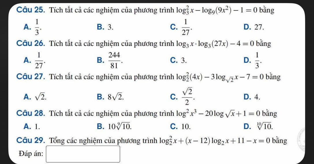 Tích tất cả các nghiệm của phương trình log _3^(2x-log _9)(9x^2)-1=0 bǎng
A.  1/3 . B. 3. C.  1/27 . D. 27.
Câu 26. Tích tất cả các nghiệm của phương trình log _3x· log _3(27x)-4=0 bǎng
A.  1/27 .  244/81 . C. 3. D.  1/3 . 
B.
Câu 27. Tích tất cả các nghiệm của phương trình log _2^(2(4x)-3log _sqrt(2))x-7=0 bằng
A. sqrt(2). B. 8sqrt(2). C.  sqrt(2)/2 . D. 4.
Câu 28. Tích tất cả các nghiệm của phương trình log^2x^3-20log sqrt(x)+1=0 bǎng
A. 1. B. 10sqrt[9](10). C. 10. D. sqrt[10](10). 
Câu 29. Tổng các nghiệm của phương trình log _2^(2x+(x-12)log _2)x+11-x=0 bǎng
Đáp án: