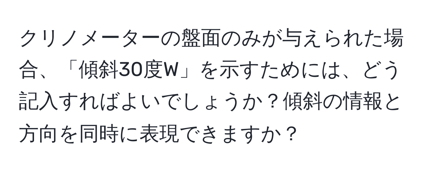 クリノメーターの盤面のみが与えられた場合、「傾斜30度W」を示すためには、どう記入すればよいでしょうか？傾斜の情報と方向を同時に表現できますか？