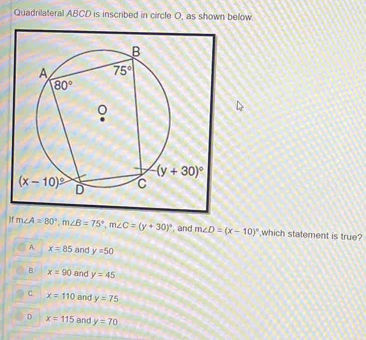 Quadrilateral ABCD is inscribed in circle O, as shown below.
If m∠ A=80°,m∠ B=75°,m∠ C=(y+30)^circ  , and m∠ D=(x-10)^circ  which statement is true?
A x=85 and y=50
B x=90 and y=45
C x=110 and y=75
D x=115 and y=70