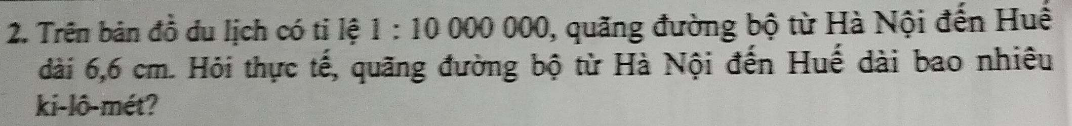 Trên bản đồ du lịch có tỉ lệ 1:10000000 , quăng đường bộ từ Hà Nội đến Huế 
dài 6,6 cm. Hỏi thực tế, quãng đường bộ từ Hà Nội đến Huế dài bao nhiêu 
ki-lô-mét?