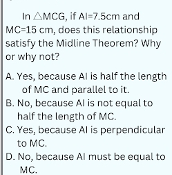 In △ MCG i, if AI=7.5cm and
MC=15cm , does this relationship
satisfy the Midline Theorem? Why
or why not?
A. Yes, because AI is half the length
of MC and parallel to it.
B. No, because AI is not equal to
half the length of MC.
C. Yes, because AI is perpendicular
to MC.
D. No, because AI must be equal to
MC.