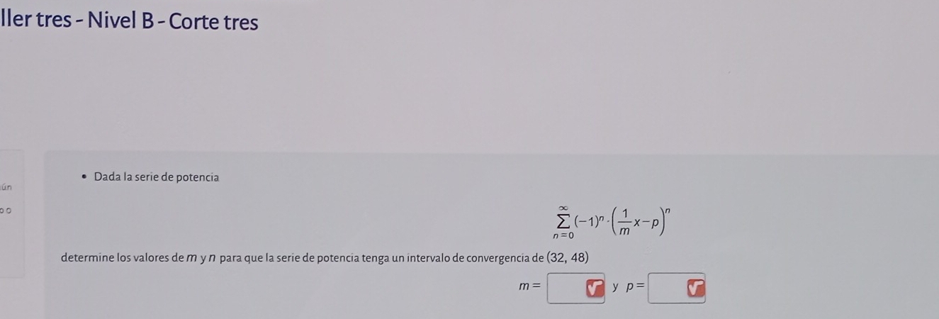 ller tres - Nivel B - Corte tres 
Dada la serie de potencia 
lún 
0 0
sumlimits _(n=0)^(∈fty)(-1)^n· ( 1/m x-p)^n
determine los valores de m y n para que la serie de potencia tenga un intervalo de convergencia de (32,48)
m= C ⊥ p=□