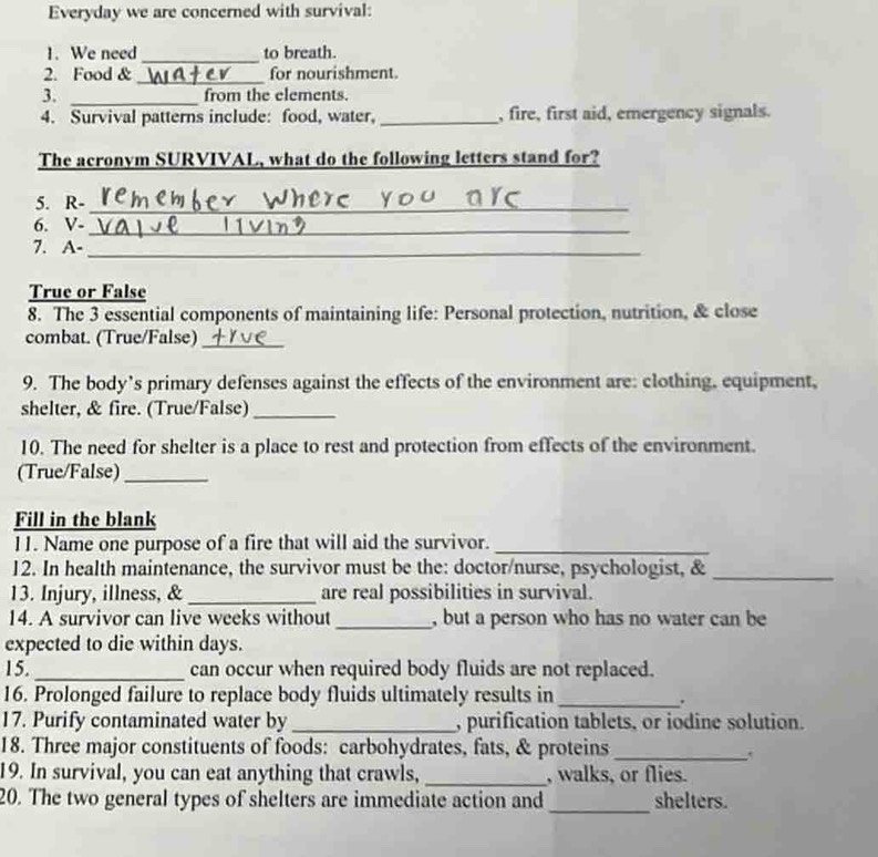 Everyday we are concerned with survival: 
1. We need_ to breath. 
_ 
2. Food & for nourishment. 
3. _from the elements. 
4. Survival patterns include: food, water, _, fire, first aid, emergency signals. 
The acronym SURVIVAL, what do the following letters stand for? 
5. R-_ 
6. V-_ 
7. A-_ 
True or False 
8. The 3 essential components of maintaining life: Personal protection, nutrition, & close 
combat. (True/False)_ 
9. The body’s primary defenses against the effects of the environment are: clothing, equipment, 
shelter, & fire. (True/False)_ 
10. The need for shelter is a place to rest and protection from effects of the environment. 
(True/False)_ 
Fill in the blank 
11. Name one purpose of a fire that will aid the survivor._ 
12. In health maintenance, the survivor must be the: doctor/nurse, psychologist, &_ 
13. Injury, illness, &_ are real possibilities in survival. 
14. A survivor can live weeks without _, but a person who has no water can be 
expected to die within days. 
15. _can occur when required body fluids are not replaced. 
16. Prolonged failure to replace body fluids ultimately results in_ 
. 
17. Purify contaminated water by _, purification tablets, or iodine solution. 
18. Three major constituents of foods: carbohydrates, fats, & proteins_ 
19. In survival, you can eat anything that crawls, _, walks, or flies. 
20. The two general types of shelters are immediate action and_ shelters.