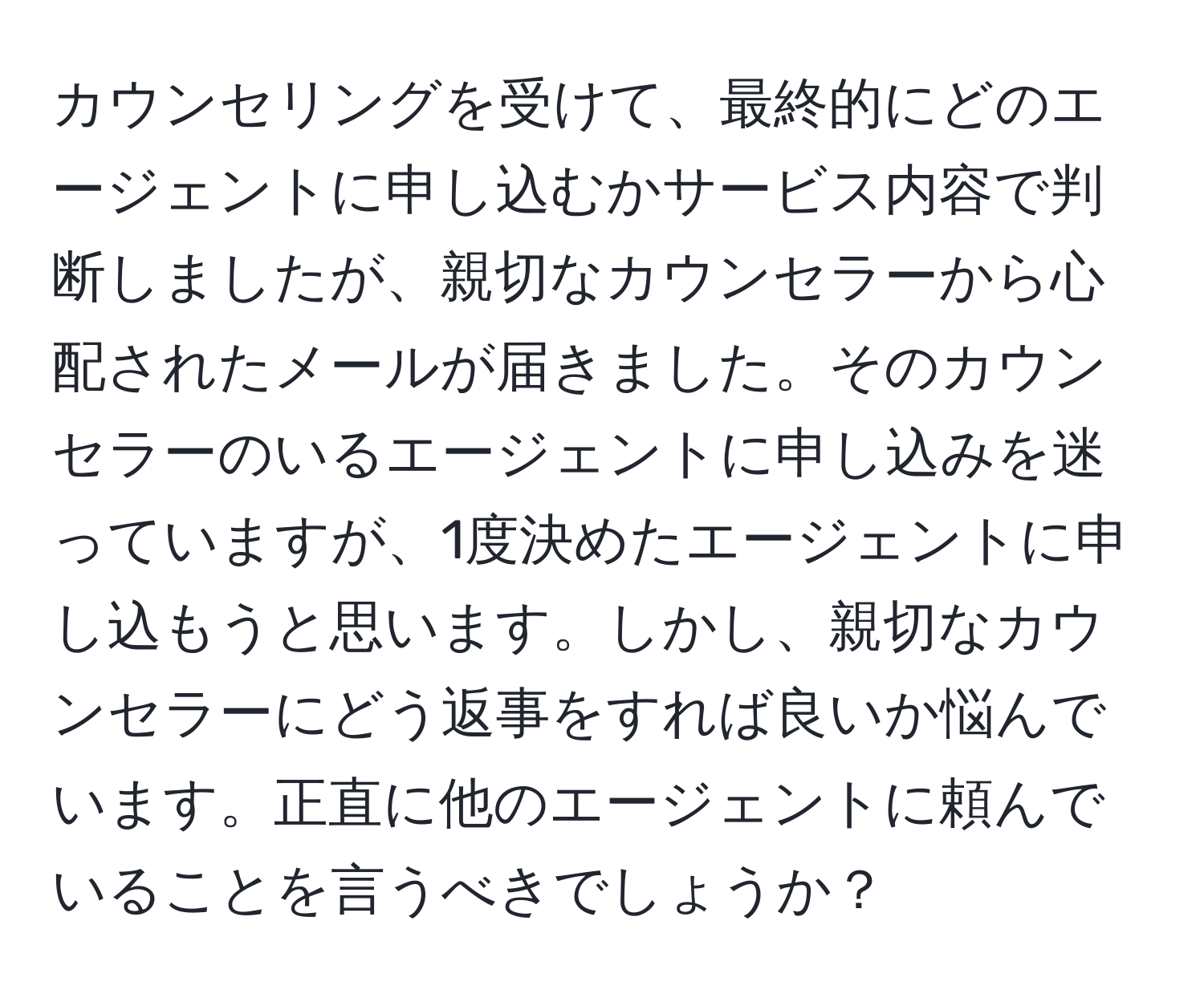 カウンセリングを受けて、最終的にどのエージェントに申し込むかサービス内容で判断しましたが、親切なカウンセラーから心配されたメールが届きました。そのカウンセラーのいるエージェントに申し込みを迷っていますが、1度決めたエージェントに申し込もうと思います。しかし、親切なカウンセラーにどう返事をすれば良いか悩んでいます。正直に他のエージェントに頼んでいることを言うべきでしょうか？