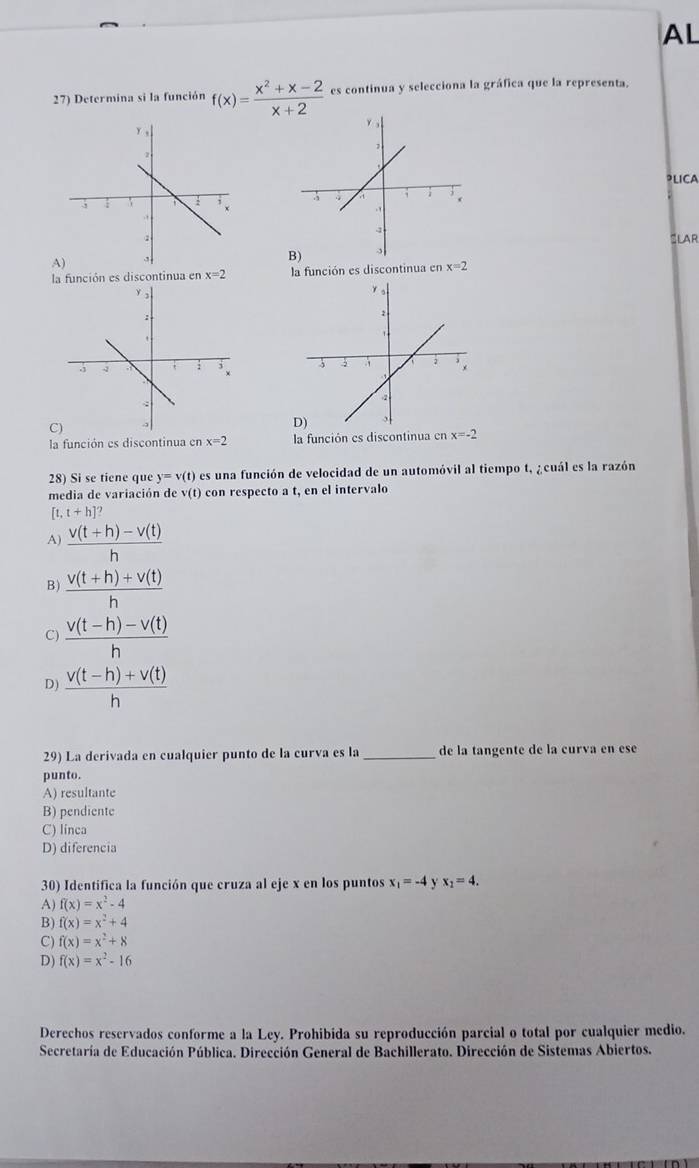 AL
27) Determina si la función f(x)= (x^2+x-2)/x+2  es continua y selecciona la gráfica que la representa.
PLICA
SLAR
AB)
la función es discontinua en x=2 la función es discontinua en x=2

9
la función es discontinua en x=2 la función es discontinua en x=-2
28) Si se tiene que y=v(t) es una función de velocidad de un automóvil al tiempo t, ¿cuál es la razón
media de variación de (t) con respecto a t, en el intervalo
[t,t+h]'
A)  (v(t+h)-v(t))/h 
B)  (v(t+h)+v(t))/h 
C)  (v(t-h)-v(t))/h 
D)  (v(t-h)+v(t))/h 
29) La derivada en cualquier punto de la curva es la _de la tangente de la curva en ese
punto.
A) resultante
B) pendiente
C) linca
D) diferencia
30) Identifica la función que cruza al eje x en los puntos x_1=-4 x_1=4.
A) f(x)=x^2-4
B) f(x)=x^2+4
C) f(x)=x^2+8
D) f(x)=x^2-16
Derechos reservados conforme a la Ley. Prohibida su reproducción parcial o total por cualquier medio.
Secretaría de Educación Pública. Dirección General de Bachillerato. Dirección de Sistemas Abiertos.