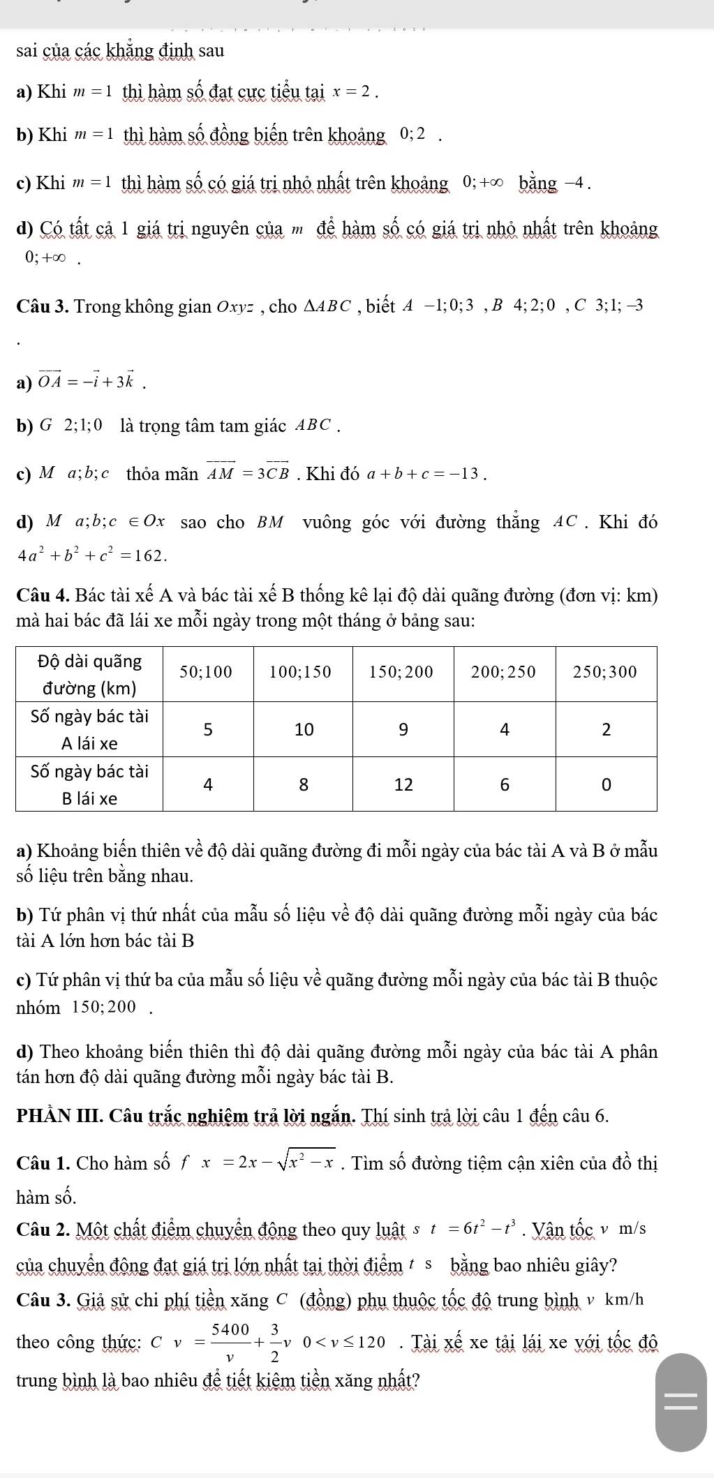 sai của các khẳng định sau
a) Khi m=1 thì hàm số đạt cực tiểu tại x=2.
b) Khi m=1 thì hàm số đồng biến trên khoảng 0;2.
c) Khi m=1 thì hàm số có giá trị nhỏ nhất trên khoảng 0; +∞ bằng −4 .
d) Có tất cả 1 giá trị nguyên của m để hàm số có giá trị nhỏ nhất trên khoảng
0;+∞ .
Câu 3. Trong không gian Oxyz , cho △ ABC , biết A-1;0;3,B4;2;0,C3;1;-3
a) vector OA=-vector i+3vector k.
b) G 2;1;0 là trọng tâm tam giác ABC .
c) M a;b; c thỏa mãn vector AM=3vector CB. Khi đó a+b+c=-13.
d) M a;b;c ∈Ox sao cho BM vuông góc với đường thẳng AC. Khi đó
4a^2+b^2+c^2=162.
Câu 4. Bác tài xế A và bác tài xế B thống kê lại độ dài quãng đường (đơn vị: km)
mà hai bác đã lái xe mỗi ngày trong một tháng ở bảng sau:
a) Khoảng biến thiên về độ dài quãng đường đi mỗi ngày của bác tài A và B ở mẫu
số liệu trên bằng nhau.
b) Tứ phân vị thứ nhất của mẫu số liệu về độ dài quãng đường mỗi ngày của bác
tài A lớn hơn bác tài B
c) Tứ phân vị thứ ba của mẫu số liệu về quãng đường mỗi ngày của bác tài B thuộc
nhóm 150; 200 .
d) Theo khoảng biến thiên thì độ dài quãng đường mỗi ngày của bác tài A phân
tán hơn độ dài quãng đường mỗi ngày bác tài B.
PHÀN III. Câu trắc nghiệm trả lời ngắn. Thí sinh trả lời câu 1 đến câu 6.
Câu 1. Cho hàm số fx=2x-sqrt(x^2-x). Tìm số đường tiệm cận xiên của đồ thị
hàm số.
Câu 2. Một chất điểm chuyển động theo quy luật t=6t^2-t^3. Vận tốc v m/s
của chuyển động đạt giá trị lớn nhất tại thời điểm / s bằng bao nhiêu giây?
Câu 3. Giả sử chi phí tiền xăng C (đồng) phụ thuộc tốc độ trung bình v km/h
theo công thức: Cv= 5400/v + 3/2 v0 .Iaixe^(frac π)6 xe tải lái xe yới tốc độ
trung bình là bao nhiêu để tiết kiêm tiền xăng nhất?