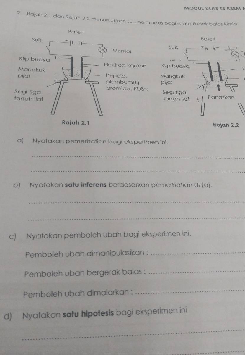 MODUL ULAS T5 KSSM 
2 Rajah 2.1 dan Rajah 2.2 menunjukkan susunan radas bagi suatu tindak balas kimia. 
Bateri 
Suis 
Klip buaya E 
Mangkuk 
pijar 
Segi tiga 
tanah liat t Panaskan 
Rajah 2.2 
a) Nyatakan pemerhatian bagi eksperimen ini. 
_ 
_ 
b) Nyatakan satu inferens berdasarkan pemerhatian di (a). 
_ 
_ 
c) Nyatakan pemboleh ubah bagi eksperimen ini. 
Pemboleh ubah dimanipulasikan :_ 
Pemboleh ubah bergerak balas : 
_ 
Pemboleh ubah dimalarkan : 
_ 
d) Nyatakan satu hipotesis bagi eksperimen ini 
_ 
_