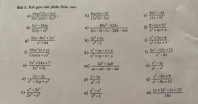 Rút gọn các phân thức sau:
a frac 14xy^5(2x-3y)21x^2y(2x-3y)^2; b) frac 8xy(3x-1)^312x^3(1-3x) c) frac 20x^2-45(2x+3)^2
d) frac 5x^2-10xy2(2y-x)^3  (80x^3-125x)/3(x-3)-(x-3)(8-4x)  f) frac 9-(x+5)^2x^2+4x+4
c)
g)  (32x-8x^2+2x^3)/x^3+64  h)  (5x^3+5x)/x^4-1  i)  (x^2+5x+6)/x^2+4x+4 .
J) frac 10xy^2(x+y)15xy(x+y)^3  (x^2-xy-x+y)/x^2+xy-x-y   (3x^2-12x+12)/x^4-8x 
k)
1)
n)  (7x^2+14x+7)/3x^2+3x   (2a^2-2ab)/ac+ad-bc-bd  o)  (x^2-xy)/y^2-x^2 
m)
σ)  (2x-2y)/x^2-2xy+y^2   (2-2a)/a^3-1   (x^2-6x+9)/x^2-8x+15 
p)
q)
v)  (x^4-2x^3)/2x^4-x^3   (x^7-x^4)/x^6-1  frac (x+2)^2-(x-2)^216x
u)
u)