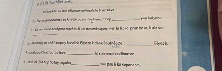 Lòt kontèks anko 
Itilize kèk mo nan tèks la pou konplete fraz sa yo 
L-Jisten di madanm li sa ki fè li pa rantre bonè, li t ap _yon lodyans. 
2 - Lè yon moun pral pran machin, li ale nan estasyon, men lè li pral pran bato, li ale sou 
_ 
3. - Boutnèg se chèf kanpay kandida Elyezè kidonk Boutnèg se _ Elyezè. 
4 - Li lè pou Chantoutou leve,_ la sonnen size dimaten. 
5. - Wili ak Jid t ap batay, lapolis_ wili pou li ka separe yo.