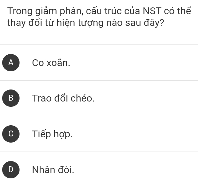 Trong giảm phân, cấu trúc của NST có thể
thay đổi từ hiện tượng nào sau đây?
A Co xoắn.
B Trao đổi chéo.
Tiếp hợp.
D Nhân đôi.