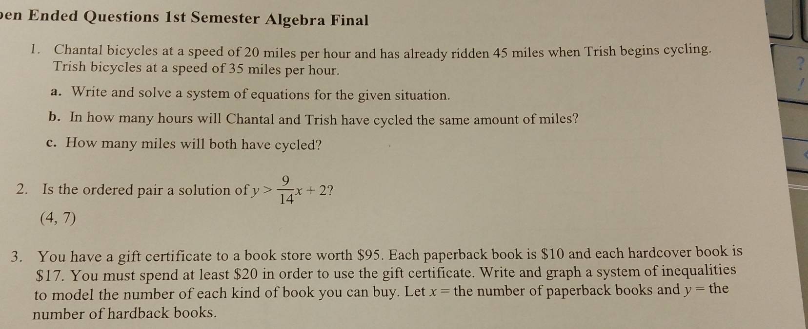 ben Ended Questions 1st Semester Algebra Final 
1. Chantal bicycles at a speed of 20 miles per hour and has already ridden 45 miles when Trish begins cycling. 
Trish bicycles at a speed of 35 miles per hour. 
? 
a. Write and solve a system of equations for the given situation. 
b. In how many hours will Chantal and Trish have cycled the same amount of miles? 
c. How many miles will both have cycled? 
2. Is the ordered pair a solution of y> 9/14 x+2 ?
(4,7)
3. You have a gift certificate to a book store worth $95. Each paperback book is $10 and each hardcover book is
$17. You must spend at least $20 in order to use the gift certificate. Write and graph a system of inequalities 
to model the number of each kind of book you can buy. Let x= the number of paperback books and y= the 
number of hardback books.