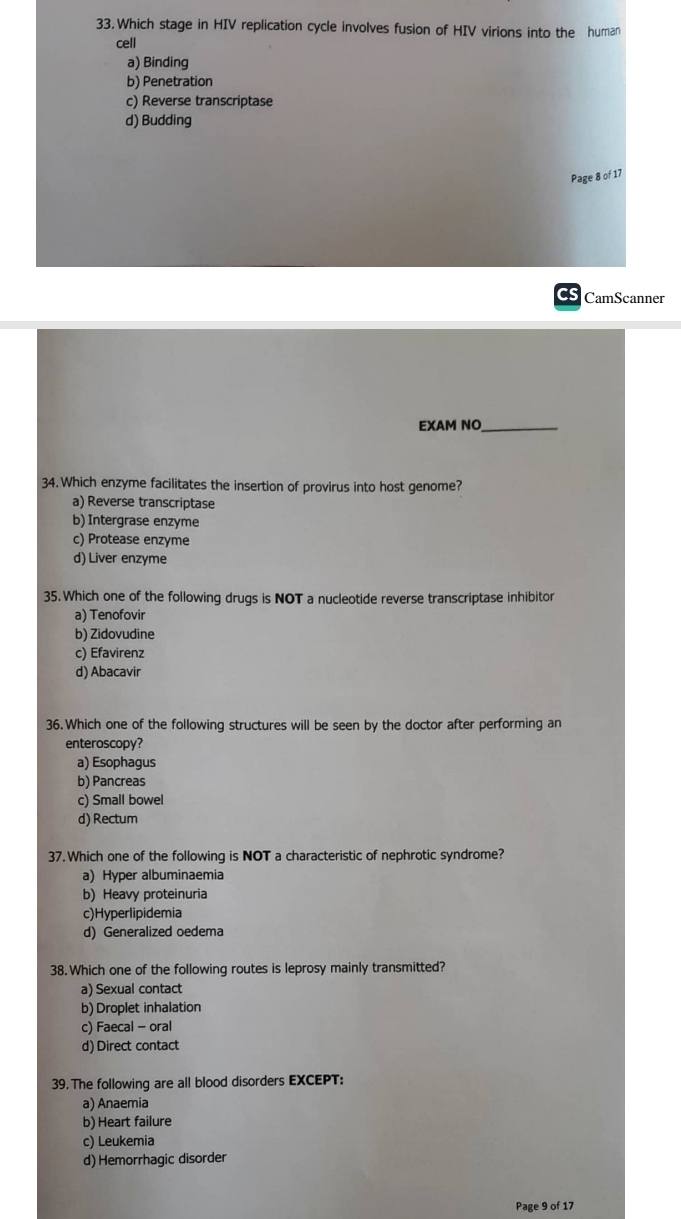 Which stage in HIV replication cycle involves fusion of HIV virions into the human
cell
a) Binding
b) Penetration
c) Reverse transcriptase
d) Budding
Page 8 of 17
CS CamScanner
EXAM NO_
34. Which enzyme facilitates the insertion of provirus into host genome?
a) Reverse transcriptase
b) Intergrase enzyme
c) Protease enzyme
d) Liver enzyme
35.Which one of the following drugs is NOT a nucleotide reverse transcriptase inhibitor
a) Tenofovir
b) Zidovudine
c) Efavirenz
d) Abacavir
36.Which one of the following structures will be seen by the doctor after performing an
enteroscopy?
a) Esophagus
b) Pancreas
c) Small bowel
d) Rectum
37. Which one of the following is NOT a characteristic of nephrotic syndrome?
a) Hyper albuminaemia
b) Heavy proteinuria
c)Hyperlipidemia
d) Generalized oedema
38. Which one of the following routes is leprosy mainly transmitted?
a) Sexual contact
b) Droplet inhalation
c) Faecal - oral
d) Direct contact
39. The following are all blood disorders EXCEPT:
a) Anaemia
b) Heart failure
c) Leukemia
d) Hemorrhagic disorder
Page 9 of 17