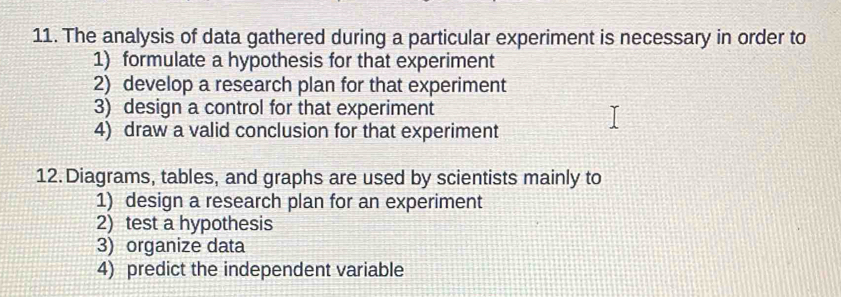 The analysis of data gathered during a particular experiment is necessary in order to 
1) formulate a hypothesis for that experiment 
2) develop a research plan for that experiment 
3) design a control for that experiment 
4) draw a valid conclusion for that experiment 
12. Diagrams, tables, and graphs are used by scientists mainly to 
1) design a research plan for an experiment 
2) test a hypothesis 
3) organize data 
4) predict the independent variable