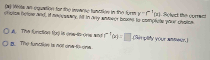 Write an equation for the inverse function in the form y=f^(-1)(x). Select the correct
choice below and, if necessary, filll in any answer boxes to complete your choice.
A. The function f(x) is one-to-one and f^(-1)(x)=□.(Simplify your answer.)
B, The function is not one-to-one.