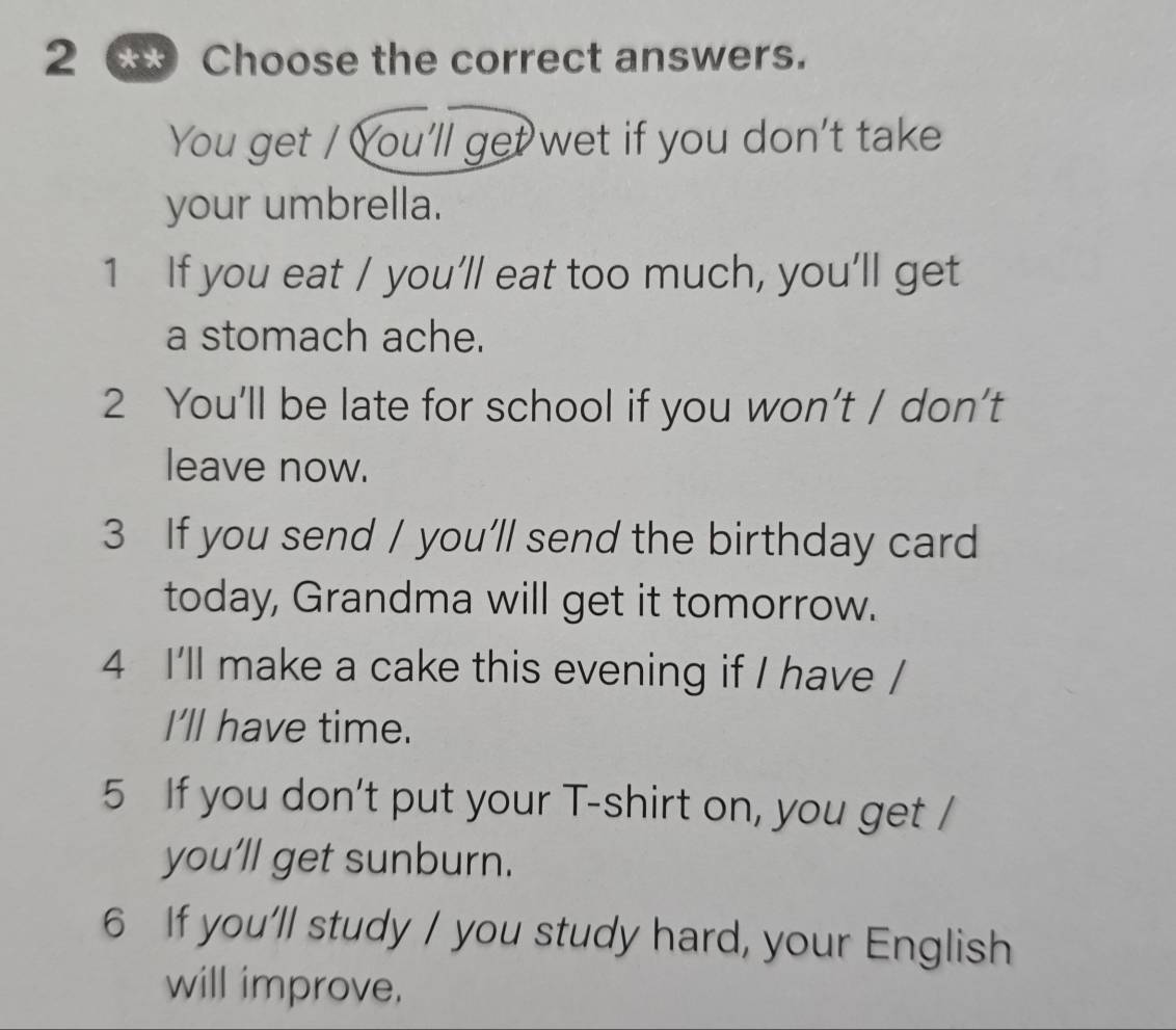 Choose the correct answers. 
You get / You'll get wet if you don't take 
your umbrella. 
1 If you eat / you’ll eat too much, you’ll get 
a stomach ache. 
2 You’ll be late for school if you won’t / don’t 
leave now. 
3 If you send / you'll send the birthday card 
today, Grandma will get it tomorrow. 
4 I'll make a cake this evening if I have / 
I'll have time. 
5 If you don't put your T-shirt on, you get / 
you’ll get sunburn. 
6 If you'll study / you study hard, your English 
will improve.