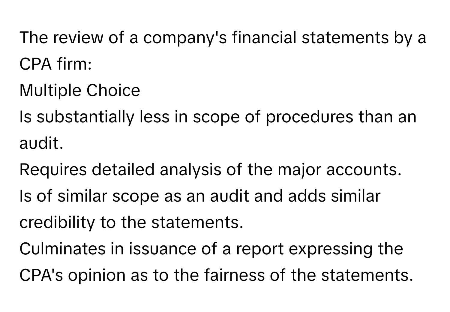 The review of a company's financial statements by a CPA firm:
Multiple Choice
Is substantially less in scope of procedures than an audit.
Requires detailed analysis of the major accounts.
Is of similar scope as an audit and adds similar credibility to the statements.
Culminates in issuance of a report expressing the CPA's opinion as to the fairness of the statements.