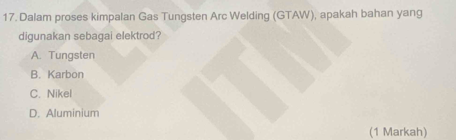 Dalam proses kimpalan Gas Tungsten Arc Welding (GTAW), apakah bahan yang
digunakan sebagai elektrod?
A. Tungsten
B. Karbon
C. Nikel
D. Aluminium
(1 Markah)