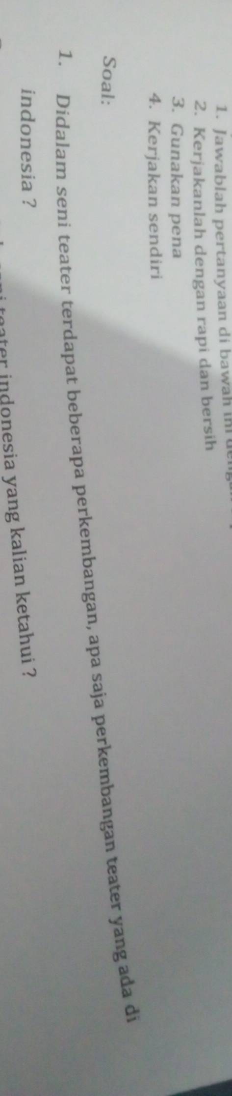 Jawablah pertanyaan di bawah in de 
2. Kerjakanlah dengan rapi dan bersih 
3. Gunakan pena 
4. Kerjakan sendiri 
Soal: 
1. Didalam seni teater terdapat beberapa perkembangan, apa saja perkembangan teater yang ada di 
indonesia ? 
ater indonesia yang kalian ketahui ?