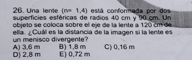 Una lente (n=1,4) está conformada por dos
superficies esféricas de radios 40 cm y 90 cm. Un
objeto se coloca sobre el eje de la lente a 120 cm de
ella. ¿Cuál es la distancia de la imagen si la lente es
un menisco divergente?
A) 3,6 m B) 1,8 m C) 0,16 m
D) 2,8 m E) 0,72 m