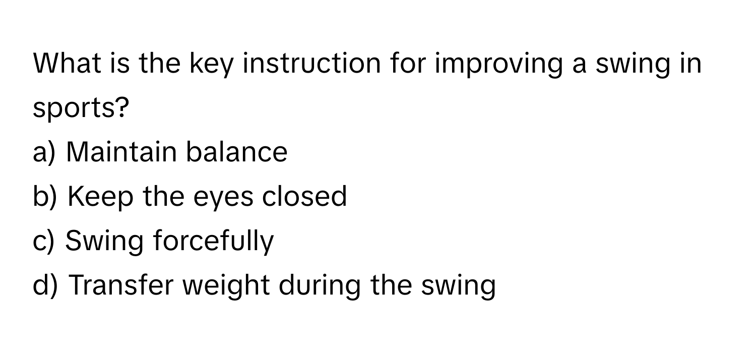 What is the key instruction for improving a swing in sports? 
a) Maintain balance 
b) Keep the eyes closed 
c) Swing forcefully 
d) Transfer weight during the swing