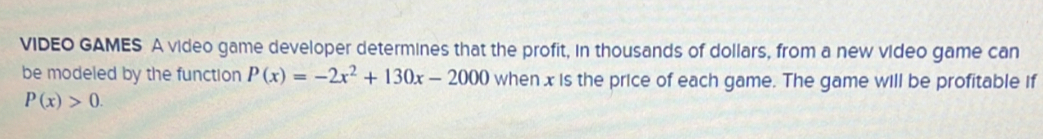 VIDEO GAMES A video game developer determines that the profit, in thousands of dollars, from a new video game can 
be modeled by the function P(x)=-2x^2+130x-2000 when x is the price of each game. The game will be profitable if
P(x)>0.