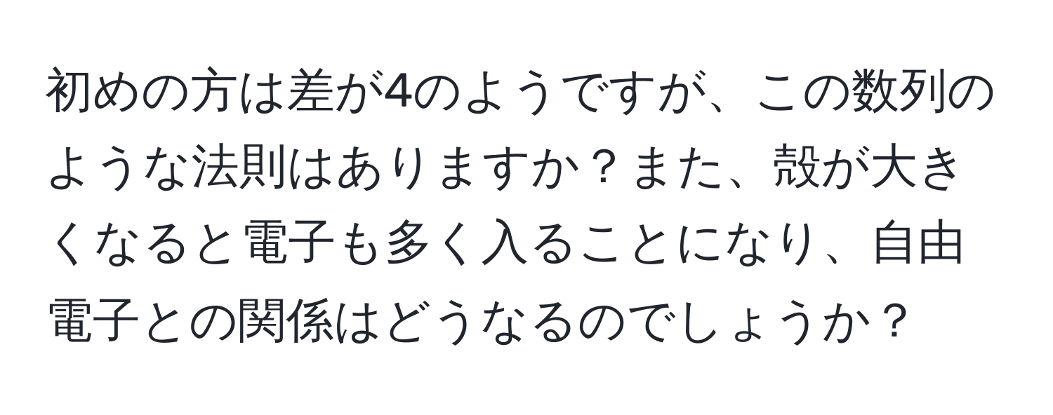 初めの方は差が4のようですが、この数列のような法則はありますか？また、殻が大きくなると電子も多く入ることになり、自由電子との関係はどうなるのでしょうか？