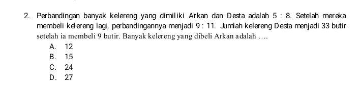 Perbandingan banyak kelereng yang dimiliki Arkan dan Desta adalah 5:8. Setelah mereka
membeli kelereng lagi, perbandingannya menjadi 9:11. Jumlah kelereng Desta menjadi 33 butir
setelah ia membeli 9 butir. Banyak kelereng yang dibeli Arkan adalah …
A. 12
B. 15
C. 24
D. 27