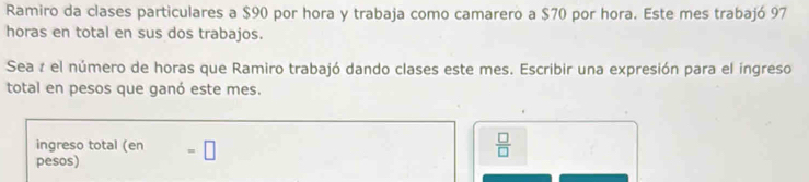 Ramiro da clases particulares a $90 por hora y trabaja como camarero a $70 por hora. Este mes trabajó 97
horas en total en sus dos trabajos.
Sea z el número de horas que Ramiro trabajó dando clases este mes. Escribir una expresión para el ingreso
total en pesos que ganó este mes.
ingreso total (en
pesos) =□
 □ /□  