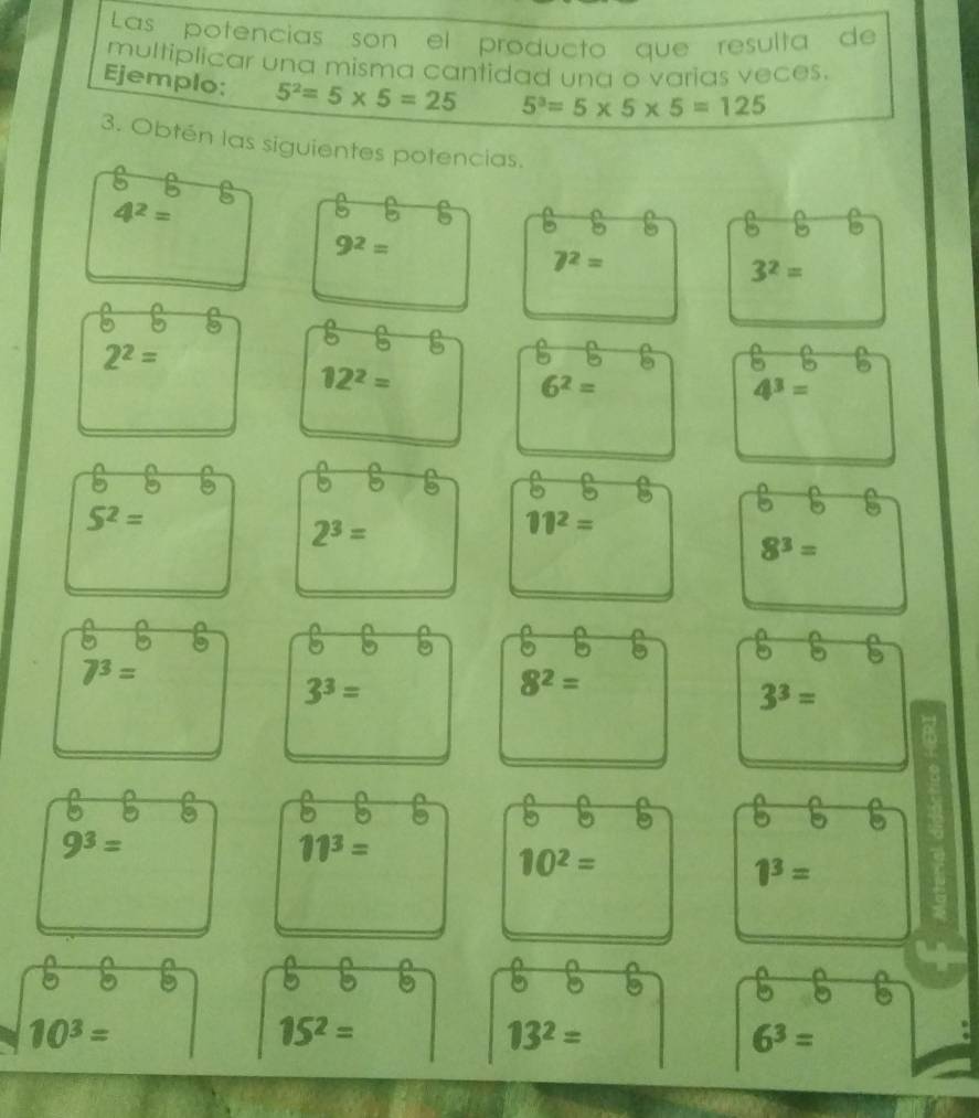 Las potencias son el producto que resulta de 
multiplicar una misma cantidad una o varias veces. 
Ejemplo: 5^2=5* 5=25 5^3=5* 5* 5=125
3. Obtén las siguientes potencias.
5 B ε
4^2=
9^2=
5 5
7^2=
3^2=
2^2=
5
12^2=
6^2=
4^3=
5^2=
2^3=
11^2=
8^3=
7^3=
3^3=
8^2=
3^3=
9^3=
11^3=
10^2=
1^3=
a
5
10^3=
15^2=
13^2=
6^3=