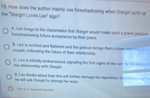 How does the author mainly use foreshadowing when Stargirl puts up
the “Stargirl Loves Leo” sign?
A. Leo brags to his classmates that Stargirl would make such a grand gesture.
foreshadowing future acceptance by their peers.
B. Leo is excited and flattered and the gesture brings them closer together as s
couple, indicating the future of their relationship.
C. Leo is initially embarrassed, signaling the first signs of the turn for the worse of
his relationship with Stargirl.
D. Leo thinks about how this will further damage his reputation, foreshadowing the
he will ask Stargirl to change her ways.
D This is a required question