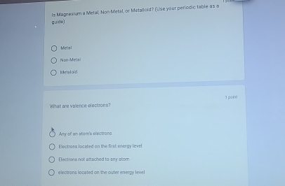 Is Magnesium a Metal, Non-Metal, or Metalloid? (Use your periodic table as a
guide)
Metal
Non-Metal
Metaloid
What are valence electrons? 1 psim
Any of an stom's electrons
Electrons located on the first energy level
Electrons not attached to any atom
electrans located on the outer eneray level