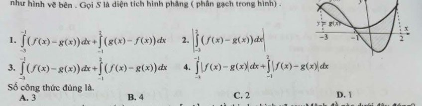 như hình vẽ bên . Gọi S là diện tích hình phăng ( phân gạch trong hình) .
  
1. ∈tlimits _(-3)^(-1)(f(x)-g(x))dx+∈tlimits _(-1)^2(g(x)-f(x))dx 2. |∈tlimits _(-3)^2(f(x)-g(x))dx|
3. ∈tlimits _(-3)^(-1)(f(x)-g(x))dx+∈tlimits _(-1)^2(f(x)-g(x))dx 4. ∈tlimits _(-3)^(-1)|f(x)-g(x)|dx+∈tlimits _(-1)^2|f(x)-g(x)|dx
Số công thức đúng là.
A. 3 B. 4 C. 2 D. 1