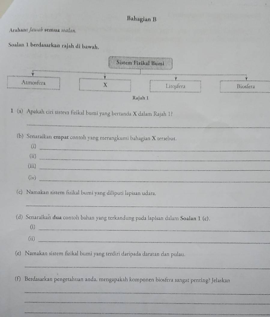 Bahagian B 
Arahan Jawab semua soalan. 
Soalan 1 berdasarkan rajah di bawah. 
Sistem Fizikal Bumi 
Atmosfera x
Litosfera Biosfera 
Rajah 1 
1 (a) Apakah ciri sistem fizikal bumi yang bertanda X dalam Rajah 1? 
_ 
(b) Senaraikan empat contoh yang merangkumi bahagian X tersebut. 
(i)_ 
(ii)_ 
(iii)_ 
(iv)_ 
(c) Namakan sistem fizikal bumi yang diliputi lapisan udara. 
_ 
(d) Senaraikan dua contoh bahan yang terkandung pada lapisan dalam Soalan 1 (c). 
(i)_ 
(ii)_ 
(e) Namakan sistem fizikal bumi yang terdiri daripada daratan dan pulau. 
_ 
(f) Berdasarkan pengetahuan anda. mengapakah komponen biosfera sangat penting? Jelaskan 
_ 
_ 
_