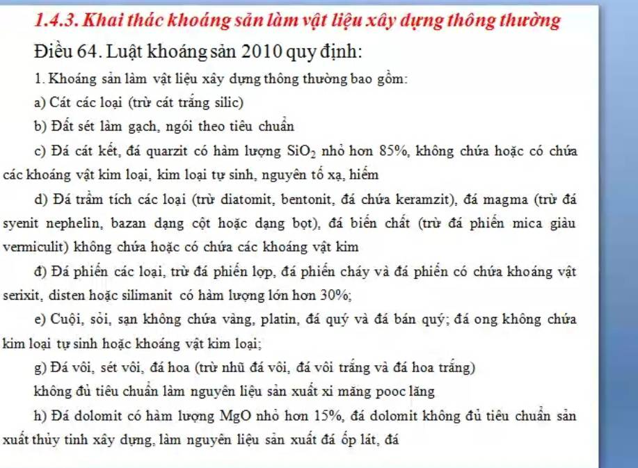 Khai thác khoáng sản làm vật liệu xây dựng thông thường
Điều 64. Luật khoáng sản 2010 quy định:
1. Khoáng sản làm vật liệu xây dựng thông thường bao gồm:
a) Cát các loại (trừ cát trắng silic)
b) Đất sét làm gạch, ngói theo tiêu chuẩn
c) Đá cát kết, đá quarzit có hàm lượng SiO_2 nhỏ hơn 85%, không chứa hoặc có chứa
các khoáng vật kim loại, kim loại tự sinh, nguyên tổ xạ, hiểm
d) Đá trầm tích các loại (trừ diatomit, bentonit, đá chứa keramzit), đá magma (trừ đá
syenit nephelin, bazan dạng cột hoặc dạng bọt), đá biển chất (trừ đá phiến mica giàu
vermiculit) không chứa hoặc có chứa các khoáng vật kim
đ) Đá phiến các loại, trừ đá phiến lợp, đá phiến cháy và đá phiến có chứa khoáng vật
serixit, disten hoặc silimanit có hàm lượng lớn hơn 30%;
e) Cuội, sỏi, sạn không chứa vàng, platin, đá quý và đá bán quý; đá ong không chứa
kim loại tự sinh hoặc khoáng vật kim loại;
g) Đá vôi, sét vôi, đá hoa (trừ nhũ đá vôi, đá vôi trắng và đá hoa trắng)
không đủ tiêu chuẩn làm nguyên liệu sản xuất xi măng pooc lăng
h) Đá dolomit có hàm lượng MgO nhỏ hơn 15%, đá dolomit không đủ tiêu chuẩn sản
xuất thủy tinh xây dựng, làm nguyên liệu sản xuất đá ốp lát, đá