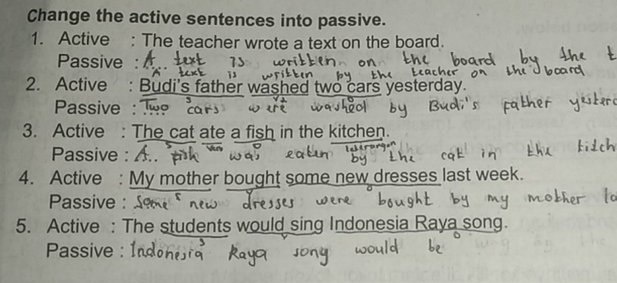 Change the active sentences into passive. 
1. Active : The teacher wrote a text on the board. 
Passive : 
2. Active : Budi's father washed two cars yesterday. 
Passive : 
3. Active : The cat ate a fish in the kitchen. 
Passive : 
4. Active : My mother bought some new dresses last week. 
Passive : 
5. Active : The students would sing Indonesia Raya song. 
Passive : Ind