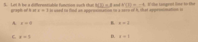 Let h be a differentiable function such that h(3)=8 and h'(3)=-4. If the tangent line to the
graph of h at x=3 is used to find an approximation to a zero of h, that approximation is
B.
A. x=0 x=2
C. x=5 D. x=1