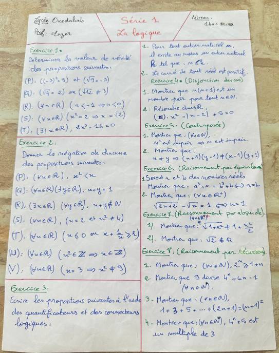 dycie Ocedahal Seve 1 Niteacs A. hme se. o
Prsk: ctagon Xa legique
Exeaice 1. 1. Pean hont outcer neaturel m,
Doterminen Da nalean devert A exrite ar moles ou tider netinal
dos pnopositions suivanten. B hel que, mst.
22. Re came do rear neek at poritie.
(P). ((-3)^2=9) f (sqrt(9),-3) Exencce4. (Diejonctien den can)
(). (sqrt(4)· 2) ou (sqrt(12)!= 3) 1. Monter gue m(m+1) et s
(R) (forall a∈ R)(a <0) mobre jain pean teat
(5):(y* ER)(x^2=2Rightarrow x=sqrt(2)) a. Resoche dasR,
(E). x^2-|x-2|+5=0
Exencices: (Cont aposee)
(T):(31x∈ R),2x^3-16=0 1. Monhen que!
Exercicee, x^2 ext dmpain as mext impair. (forall _n∈ N),
Domen ta megation de chacme 2. Mmutier que.
des proporitions suivantes: x+yto (x+1)(y-1)!= (x-1)(y+1)
Exercice6: (Rnisoumement per equiveate
(P): (Px∈ R),x^2 Scient a et b dhes mombres neets
(9). (forall m∈ R)(exists y∈ R),x+y=1 Heaher que : a^3+a=b^3+bLeftrightarrow a=b
2. Mowher que? (forall x∈ R^+)
K)_2 (exists x∈ R)(forall y∈ R)
sqrt(2x+2)-sqrt(x)=1 () x=1
(5). (forall x∈ R),(x=2 es x^2!= 4) Exencicet, (Racsounent par absunde
2. Mowten que! sqrt(1+x^2)!= 1+ x^2/2 
(), (forall x∈ R)(x≤ 0 y x+ 1/x ≥slant 2) 21. Monther que sqrt(2)∉ Q
(U) (VecAA)(x^2∈ ZRightarrow x∈ Z) EenciceY. (Raiomement pan necuroes
(). (fin∈ R)(x=3Rightarrow x^2!= 9) 1. Mouha que: (m∈ N)· 2^m≥slant 1+n
e. Hahe que a divise 4^n+6n-1
Exercice 3
(forall n∈ N^*).
Ecrire les Moporitions scivantes a Plaude 3. Howter gue: (forall n∈ N),
des quanlificateuns ot des conmecteuns 1+3+5+·s +(2n+1)=(n+1)^2
legiques: 4 - Moutrer gue; (forall n∈ N^*),4^n+5c_xt
un multpte de3