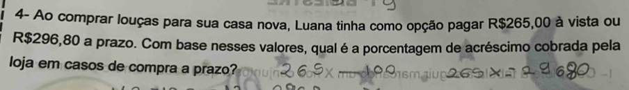 4- Ao comprar louças para sua casa nova, Luana tinha como opção pagar R$265,00 à vista ou
R$296,80 a prazo. Com base nesses valores, qual é a porcentagem de acréscimo cobrada pela 
loja em casos de compra a prazo?