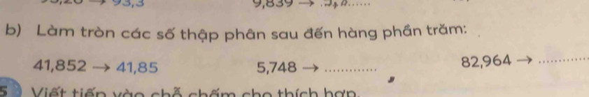 9,839
b) Làm tròn các số thập phân sau đến hàng phần trăm:
41,852 → 41,85 5,748 _
82,964 _ 
S ố Viết tiến vào chỗ chấm cho thích hợp: